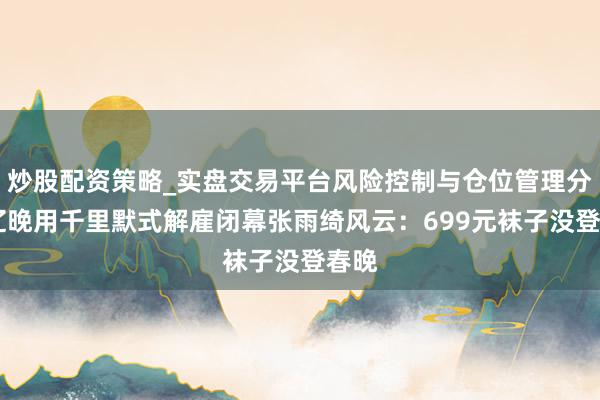 炒股配资策略_实盘交易平台风险控制与仓位管理分析 辽晚用千里默式解雇闭幕张雨绮风云：699元袜子没登春晚