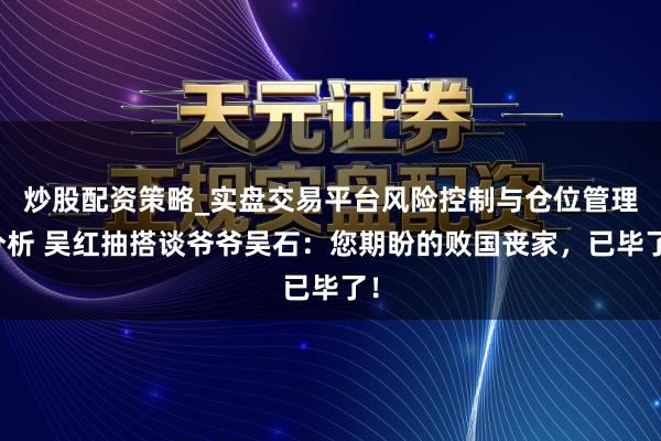 炒股配资策略_实盘交易平台风险控制与仓位管理分析 吴红抽搭谈爷爷吴石：您期盼的败国丧家，已毕了！