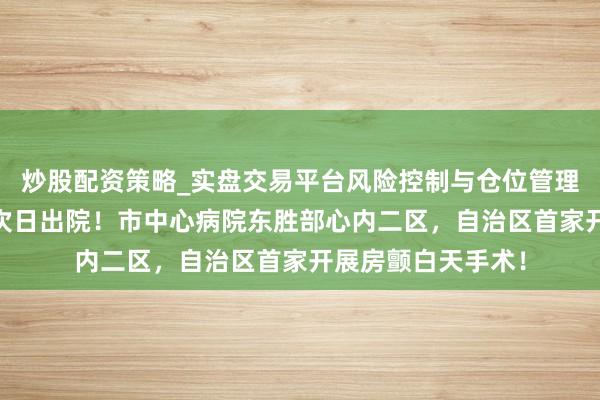 炒股配资策略_实盘交易平台风险控制与仓位管理分析 当日入院，次日出院！市中心病院东胜部心内二区，自治区首家开展房颤白天手术！