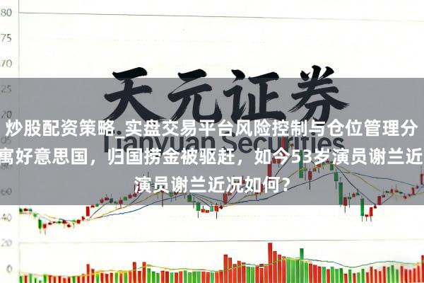 炒股配资策略_实盘交易平台风险控制与仓位管理分析 曾假寓好意思国，归国捞金被驱赶，如今53岁演员谢兰近况如何？