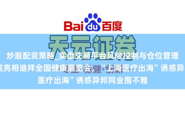 炒股配资策略_实盘交易平台风险控制与仓位管理分析 仁济病院亮相迪拜全国健康展览会，“上海医疗出海”诱惑异邦同业围不雅