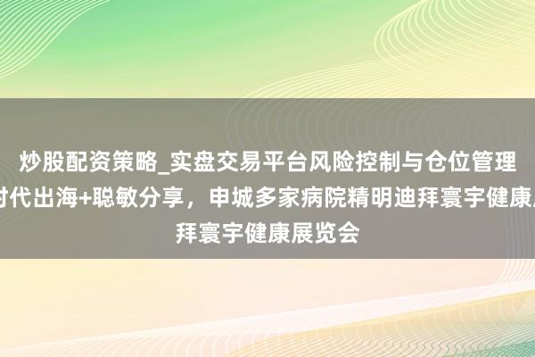 炒股配资策略_实盘交易平台风险控制与仓位管理分析 时代出海+聪敏分享，申城多家病院精明迪拜寰宇健康展览会