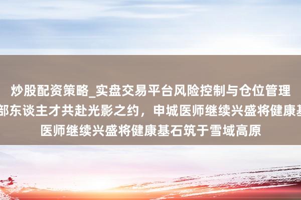 炒股配资策略_实盘交易平台风险控制与仓位管理分析 上海援藏干部东谈主才共赴光影之约，申城医师继续兴盛将健康基石筑于雪域高原