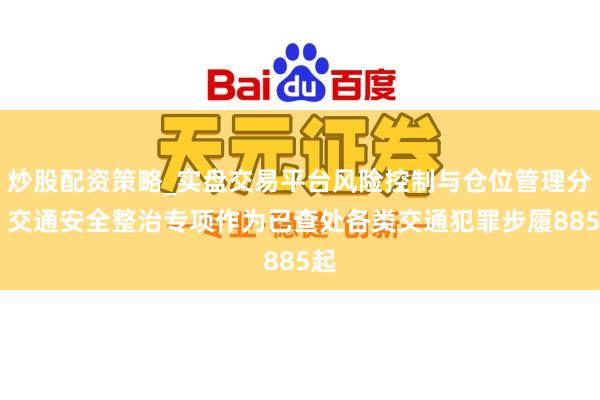 炒股配资策略_实盘交易平台风险控制与仓位管理分析 交通安全整治专项作为已查处各类交通犯罪步履885起