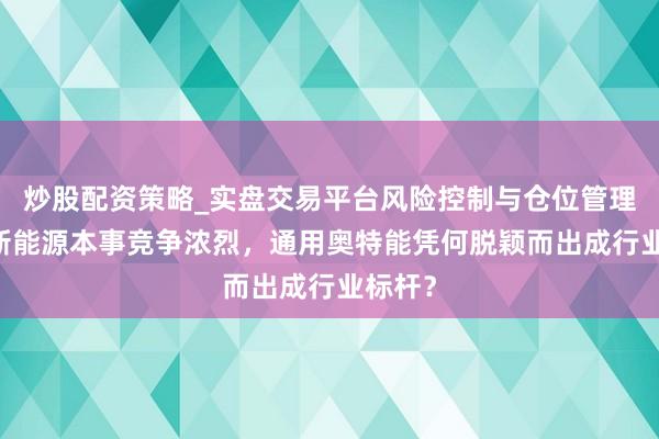炒股配资策略_实盘交易平台风险控制与仓位管理分析 新能源本事竞争浓烈，通用奥特能凭何脱颖而出成行业标杆？