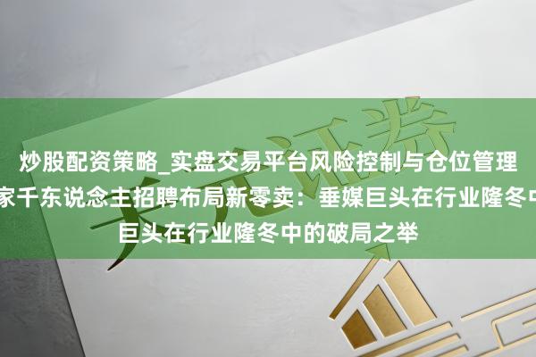 炒股配资策略_实盘交易平台风险控制与仓位管理分析 汽车之家千东说念主招聘布局新零卖：垂媒巨头在行业隆冬中的破局之举