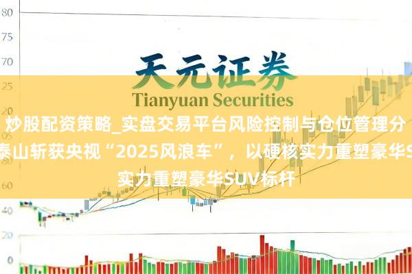 炒股配资策略_实盘交易平台风险控制与仓位管理分析 岚图泰山斩获央视“2025风浪车”，以硬核实力重塑豪华SUV标杆