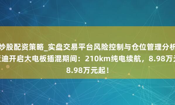 炒股配资策略_实盘交易平台风险控制与仓位管理分析 比亚迪开启大电板插混期间：210km纯电续航，8.98万元起！