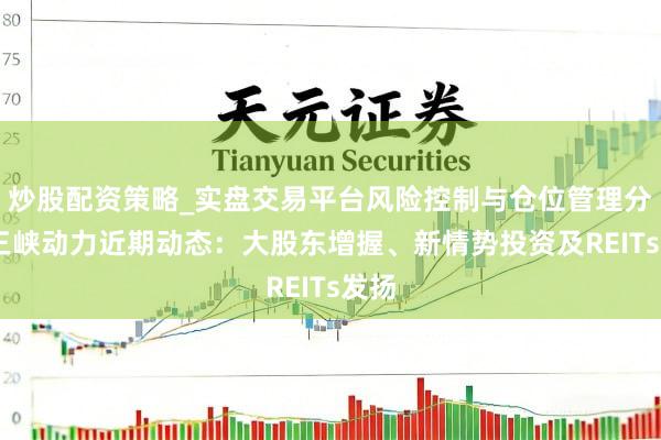 炒股配资策略_实盘交易平台风险控制与仓位管理分析 三峡动力近期动态：大股东增握、新情势投资及REITs发扬