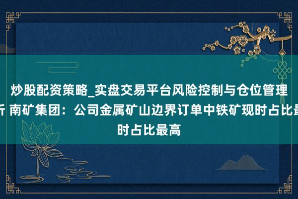 炒股配资策略_实盘交易平台风险控制与仓位管理分析 南矿集团：公司金属矿山边界订单中铁矿现时占比最高