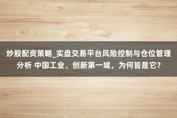 炒股配资策略_实盘交易平台风险控制与仓位管理分析 中国工业、创新第一城，为何皆是它？