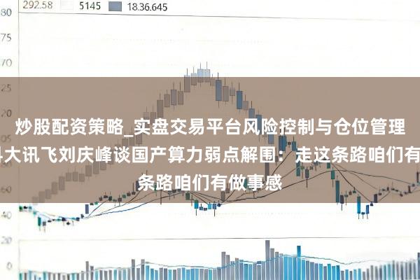 炒股配资策略_实盘交易平台风险控制与仓位管理分析 科大讯飞刘庆峰谈国产算力弱点解围：走这条路咱们有做事感