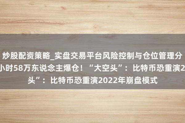 炒股配资策略_实盘交易平台风险控制与仓位管理分析 加密市集24小时58万东说念主爆仓！“大空头”：比特币恐重演2022年崩盘模式
