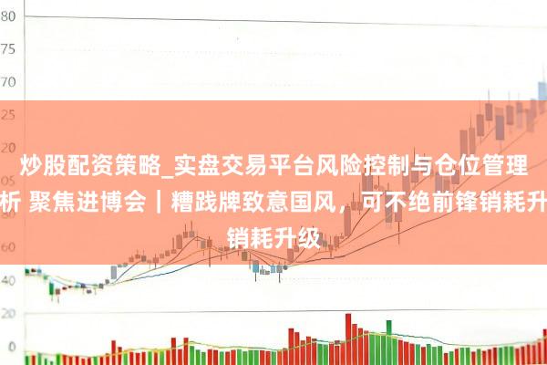 炒股配资策略_实盘交易平台风险控制与仓位管理分析 聚焦进博会｜糟践牌致意国风，可不绝前锋销耗升级
