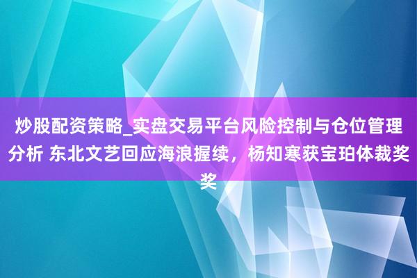炒股配资策略_实盘交易平台风险控制与仓位管理分析 东北文艺回应海浪握续，杨知寒获宝珀体裁奖
