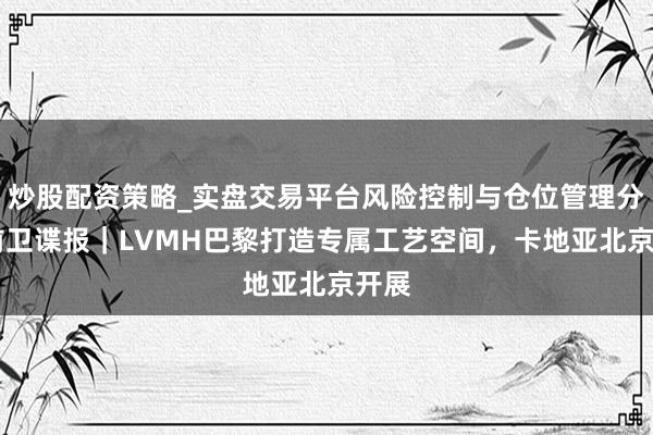 炒股配资策略_实盘交易平台风险控制与仓位管理分析 前卫谍报｜LVMH巴黎打造专属工艺空间，卡地亚北京开展