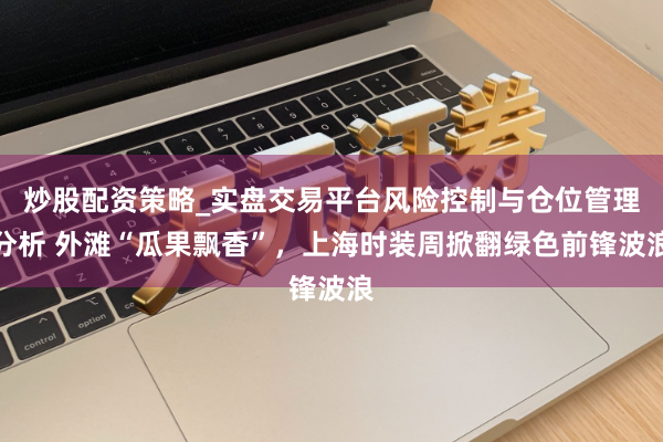 炒股配资策略_实盘交易平台风险控制与仓位管理分析 外滩“瓜果飘香”，上海时装周掀翻绿色前锋波浪