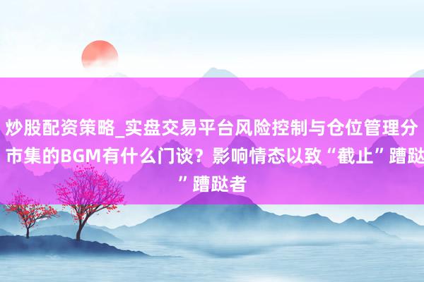 炒股配资策略_实盘交易平台风险控制与仓位管理分析 市集的BGM有什么门谈？影响情态以致“截止”蹧跶者