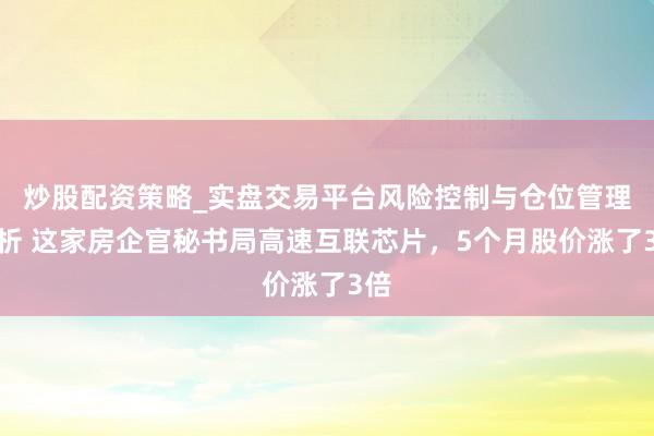 炒股配资策略_实盘交易平台风险控制与仓位管理分析 这家房企官秘书局高速互联芯片，5个月股价涨了3倍