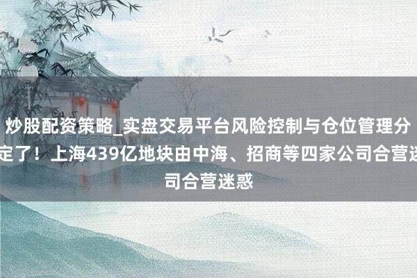 炒股配资策略_实盘交易平台风险控制与仓位管理分析 定了！上海439亿地块由中海、招商等四家公司合营迷惑