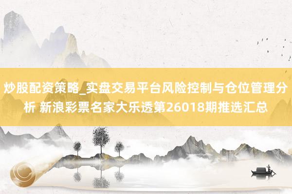 炒股配资策略_实盘交易平台风险控制与仓位管理分析 新浪彩票名家大乐透第26018期推选汇总