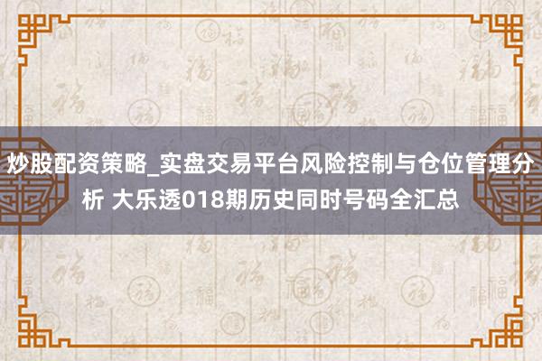 炒股配资策略_实盘交易平台风险控制与仓位管理分析 大乐透018期历史同时号码全汇总
