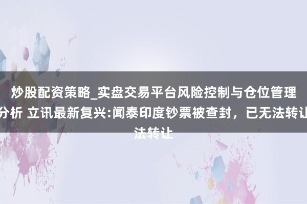 炒股配资策略_实盘交易平台风险控制与仓位管理分析 立讯最新复兴:闻泰印度钞票被查封，已无法转让
