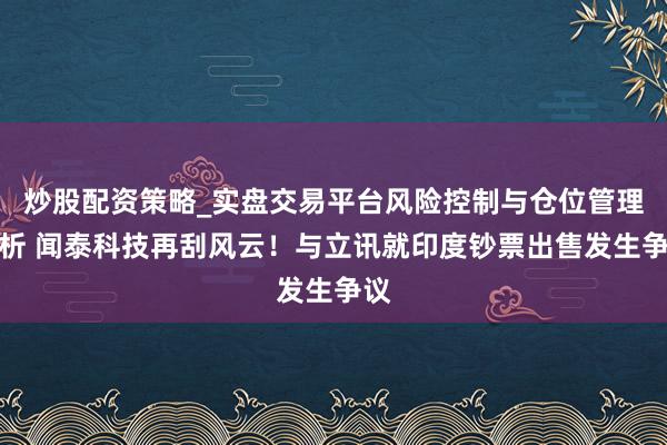 炒股配资策略_实盘交易平台风险控制与仓位管理分析 闻泰科技再刮风云！与立讯就印度钞票出售发生争议