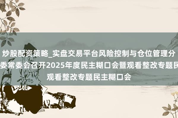 炒股配资策略_实盘交易平台风险控制与仓位管理分析 上海市委常委会召开2025年度民主糊口会暨观看整改专题民主糊口会