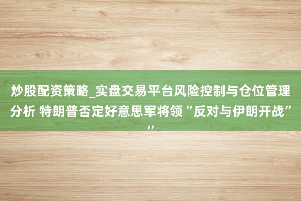 炒股配资策略_实盘交易平台风险控制与仓位管理分析 特朗普否定好意思军将领“反对与伊朗开战”