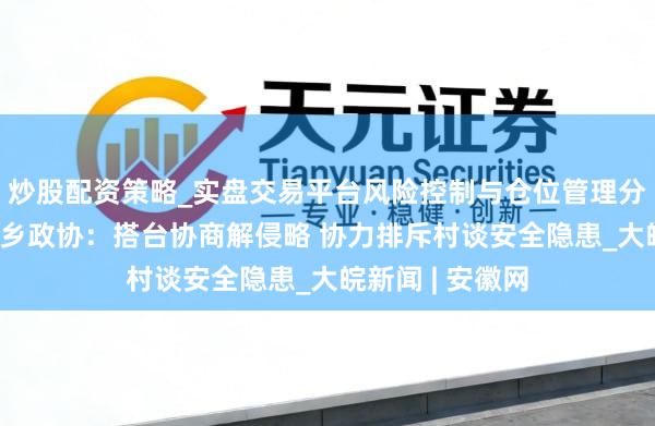 炒股配资策略_实盘交易平台风险控制与仓位管理分析 怀宁县凉亭乡政协：搭台协商解侵略 协力排斥村谈安全隐患_大皖新闻 | 安徽网