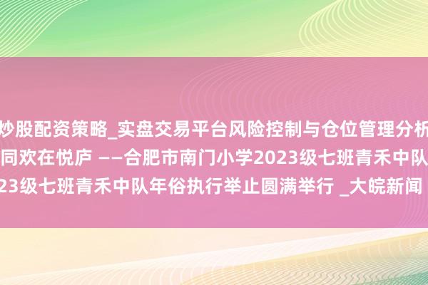 炒股配资策略_实盘交易平台风险控制与仓位管理分析 以糖为墨绘年俗，伙伴同欢在悦庐 ——合肥市南门小学2023级七班青禾中队年俗执行举止圆满举行 _大皖新闻 | 安徽网