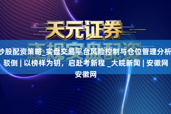 炒股配资策略_实盘交易平台风险控制与仓位管理分析 驳倒 | 以榜样为钥，启赴考新程 _大皖新闻 | 安徽网