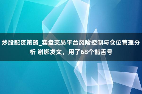 炒股配资策略_实盘交易平台风险控制与仓位管理分析 谢娜发文，用了68个齰舌号