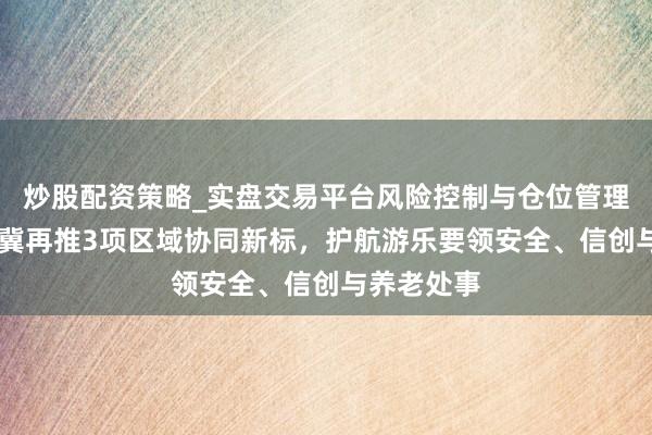 炒股配资策略_实盘交易平台风险控制与仓位管理分析 京津冀再推3项区域协同新标，护航游乐要领安全、信创与养老处事