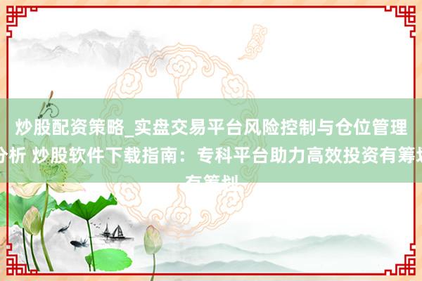 炒股配资策略_实盘交易平台风险控制与仓位管理分析 炒股软件下载指南：专科平台助力高效投资有筹划