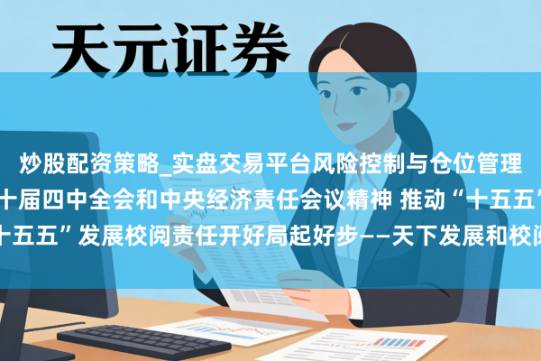 炒股配资策略_实盘交易平台风险控制与仓位管理分析 深入贯彻党的二十届四中全会和中央经济责任会议精神 推动“十五五”发展校阅责任开好局起好步——天下发展和校阅责任会议在京召开
