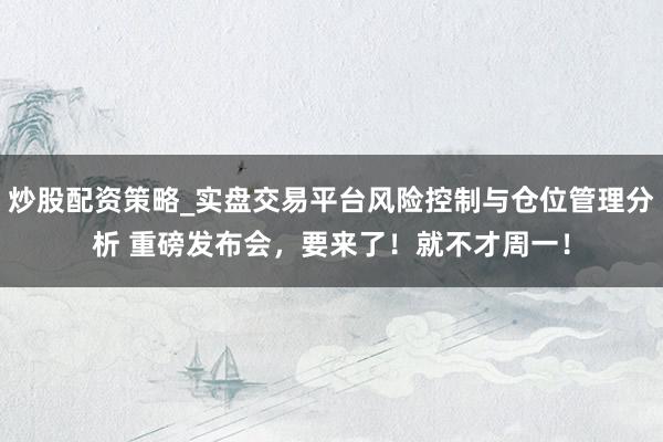 炒股配资策略_实盘交易平台风险控制与仓位管理分析 重磅发布会，要来了！就不才周一！