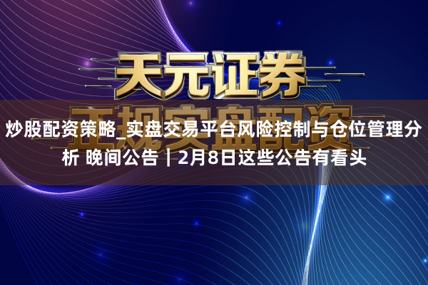 炒股配资策略_实盘交易平台风险控制与仓位管理分析 晚间公告｜2月8日这些公告有看头