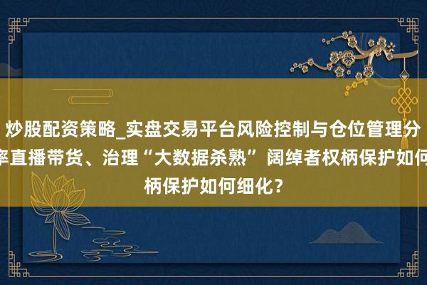 炒股配资策略_实盘交易平台风险控制与仓位管理分析 表率直播带货、治理“大数据杀熟” 阔绰者权柄保护如何细化？