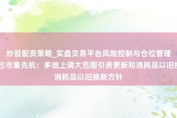 炒股配资策略_实盘交易平台风险控制与仓位管理分析 霸占市集先机：多地上调大范围引诱更新和消耗品以旧换新方针