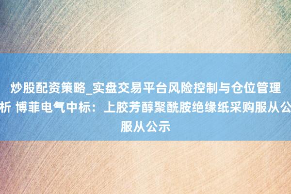 炒股配资策略_实盘交易平台风险控制与仓位管理分析 博菲电气中标：上胶芳醇聚酰胺绝缘纸采购服从公示