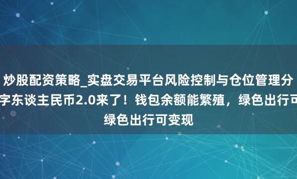 炒股配资策略_实盘交易平台风险控制与仓位管理分析 数字东谈主民币2.0来了！钱包余额能繁殖，绿色出行可变现