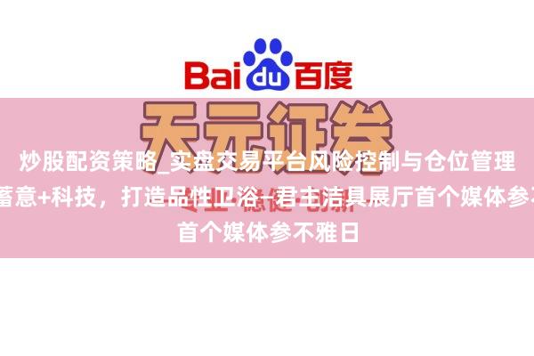 炒股配资策略_实盘交易平台风险控制与仓位管理分析 蓄意+科技，打造品性卫浴—君主洁具展厅首个媒体参不雅日