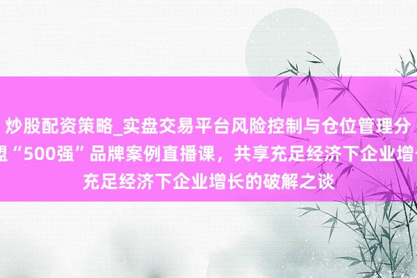炒股配资策略_实盘交易平台风险控制与仓位管理分析 顾均辉加盟“500强”品牌案例直播课，共享充足经济下企业增长的破解之谈