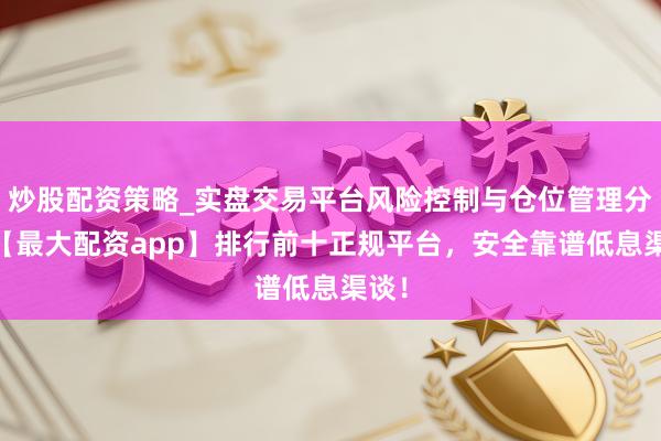 炒股配资策略_实盘交易平台风险控制与仓位管理分析 【最大配资app】排行前十正规平台，安全靠谱低息渠谈！